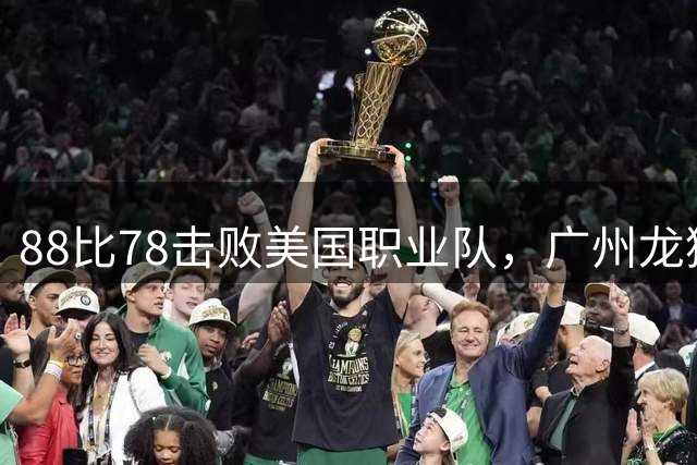 88比78击败美国职业队，广州龙狮用15次助攻拿下胜利
